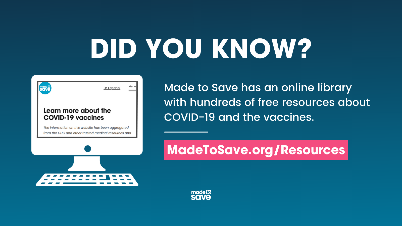 Graphic with dark blue background. The left side of the graphic has an image of the Made to Save Resources webpage. In white text, the graphic says, "Did you know? Made to Save has an online library with hundreds of free resources about COVID-19 and the vaccines." Below in a hot pink rectangle is the Made to Save website (Madetosave.org/resources) in white text. The Made to Save logo is centered at the bottom of the graphic.