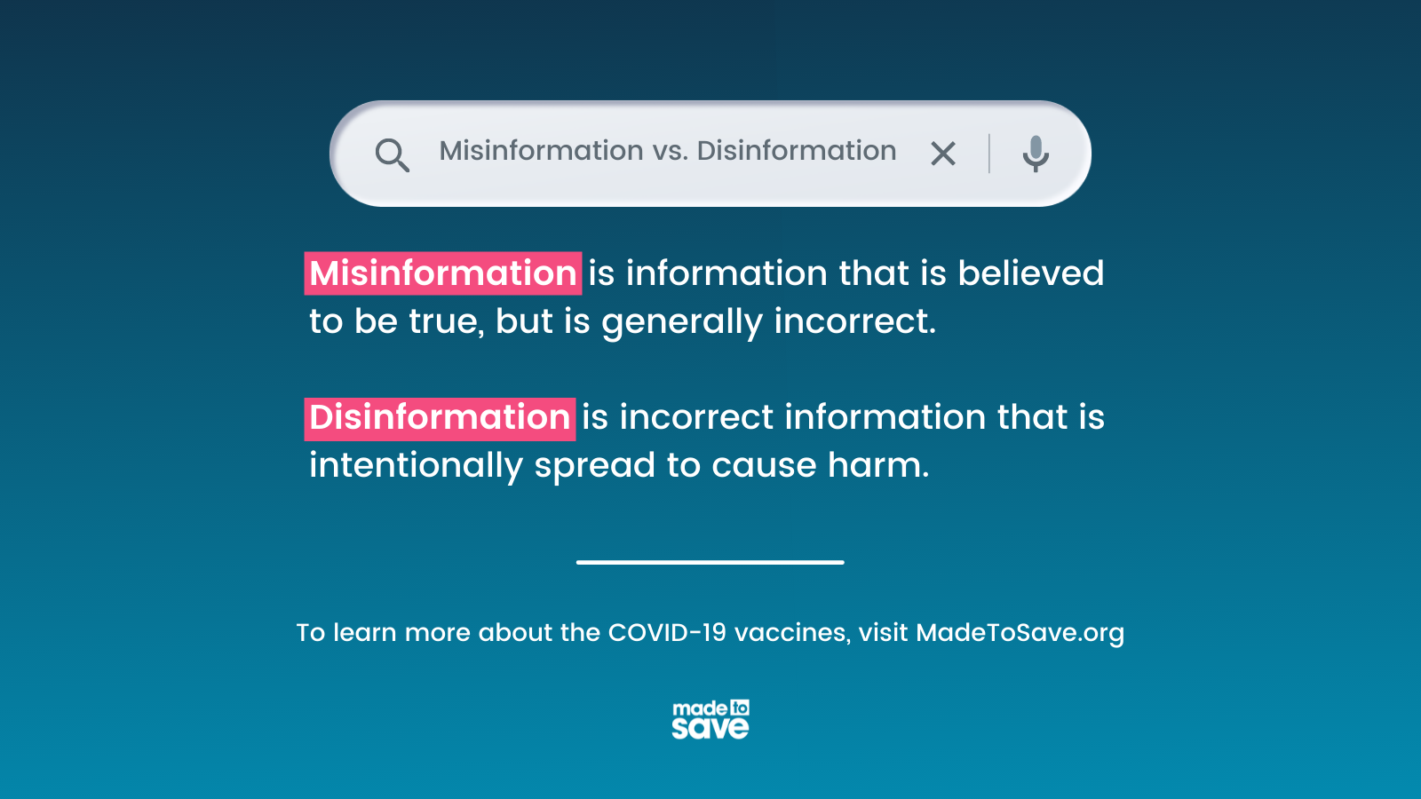 Graphic with dark blue text. At the top of the graphic is a search bar that is asking "Misinformation vs. Disinformation." In white text, the graphic says, "misinformation is information that is believed to be true, but is generally incorrect. Disinformation is incorrect information that is intentionally spread to cause harm. To learn more about the COVID-19 vaccines, visit MadeToSave.org" The Made to Save logo is centered at the bottom of the graphic.
